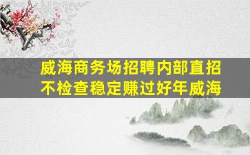 威海商务场招聘内部直招不检查稳定赚过好年威海